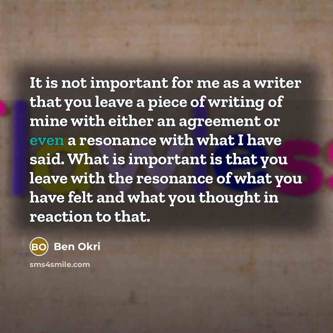 “It is not important for me as a writer that you leave a piece of writing of mine with either an agreement or even a resonance with what I have said. What is important is that you leave with the resonance of what you have felt and what you thought in reaction to that.” quote by Ben Okri