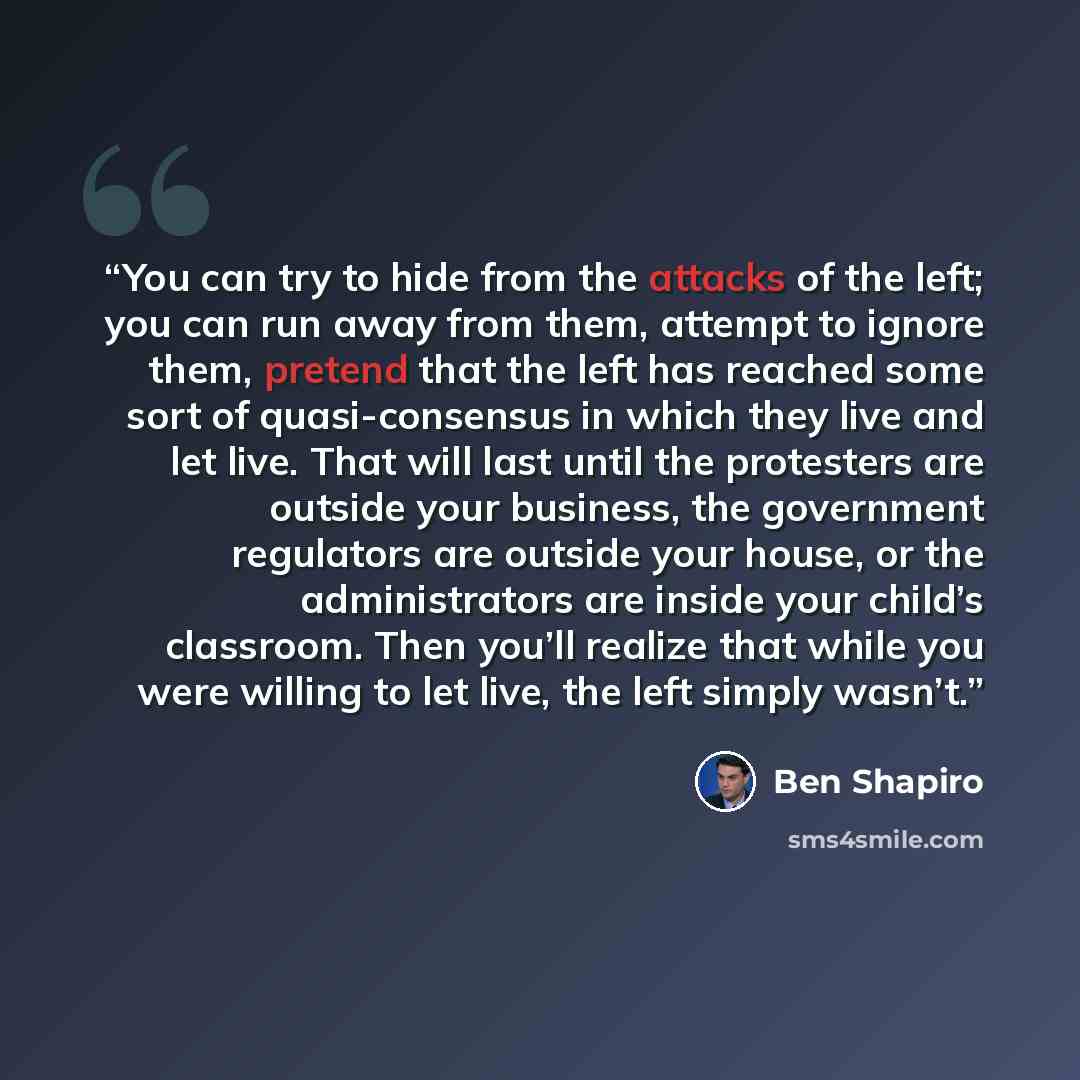 “You can try to hide from the attacks of the left; you can run away from them, attempt to ignore them, pretend that the left has reached some sort of quasi-consensus in which they live and let live. That will last until the protesters are outside your business, the government regulators are outside…” quote by Ben Shapiro