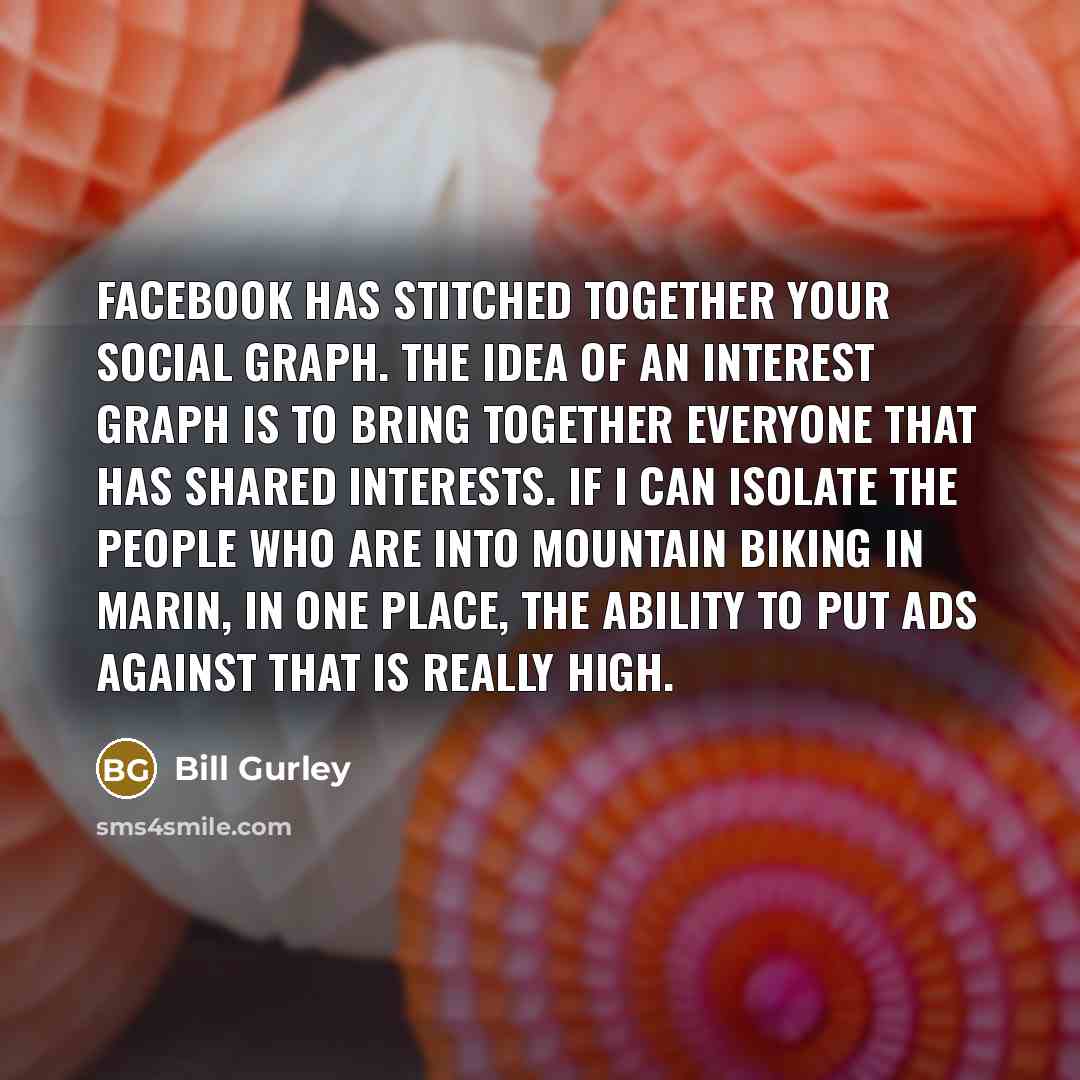 “Facebook has stitched together your social graph. The idea of an interest graph is to bring together everyone that has shared interests. If I can isolate the people who are into mountain biking in Marin, in one place, the ability to put ads against that is really high.” quote by Bill Gurley