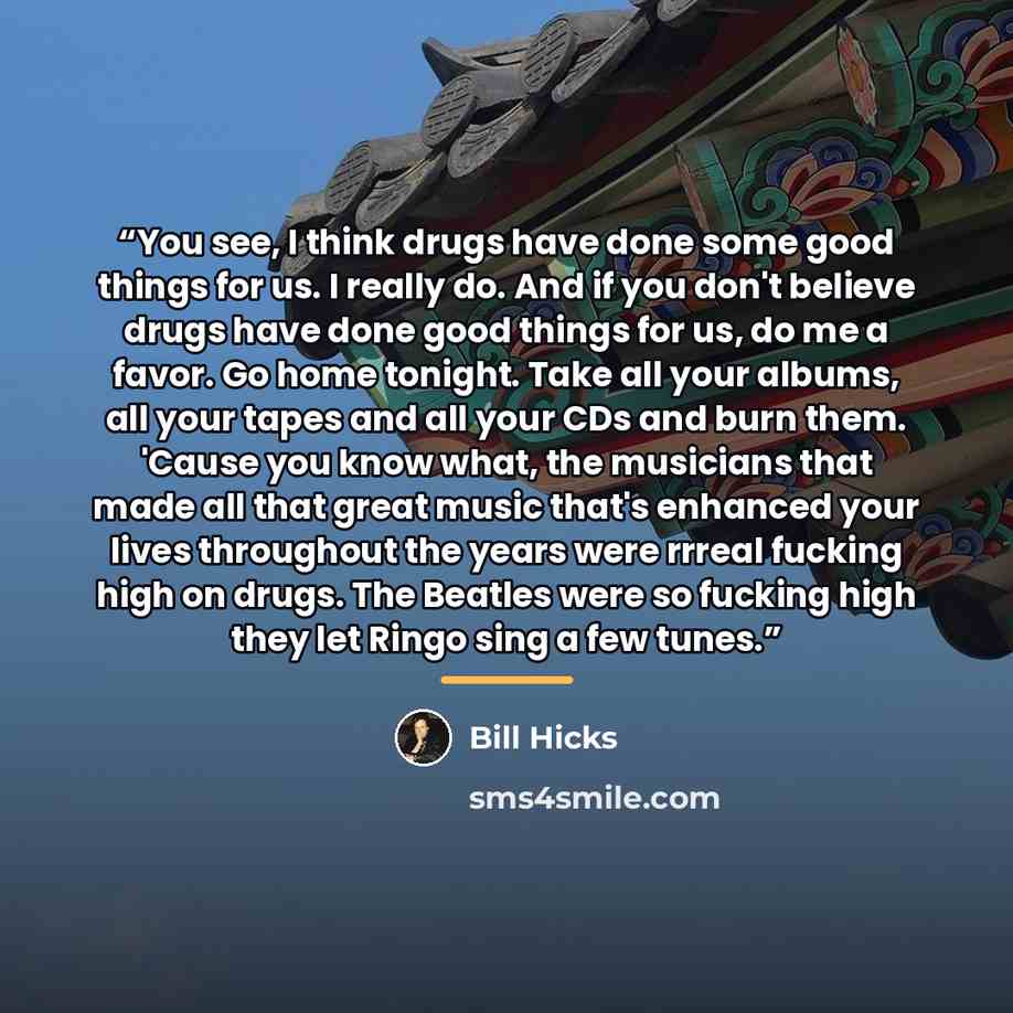 “You see, I think drugs have done some good things for us. I really do. And if you don't believe drugs have done good things for us, do me a favor. Go home tonight. Take all your albums, all your tapes and all your CDs and burn them. 'Cause you know what, the musicians that made all that great…” quote by Bill Hicks