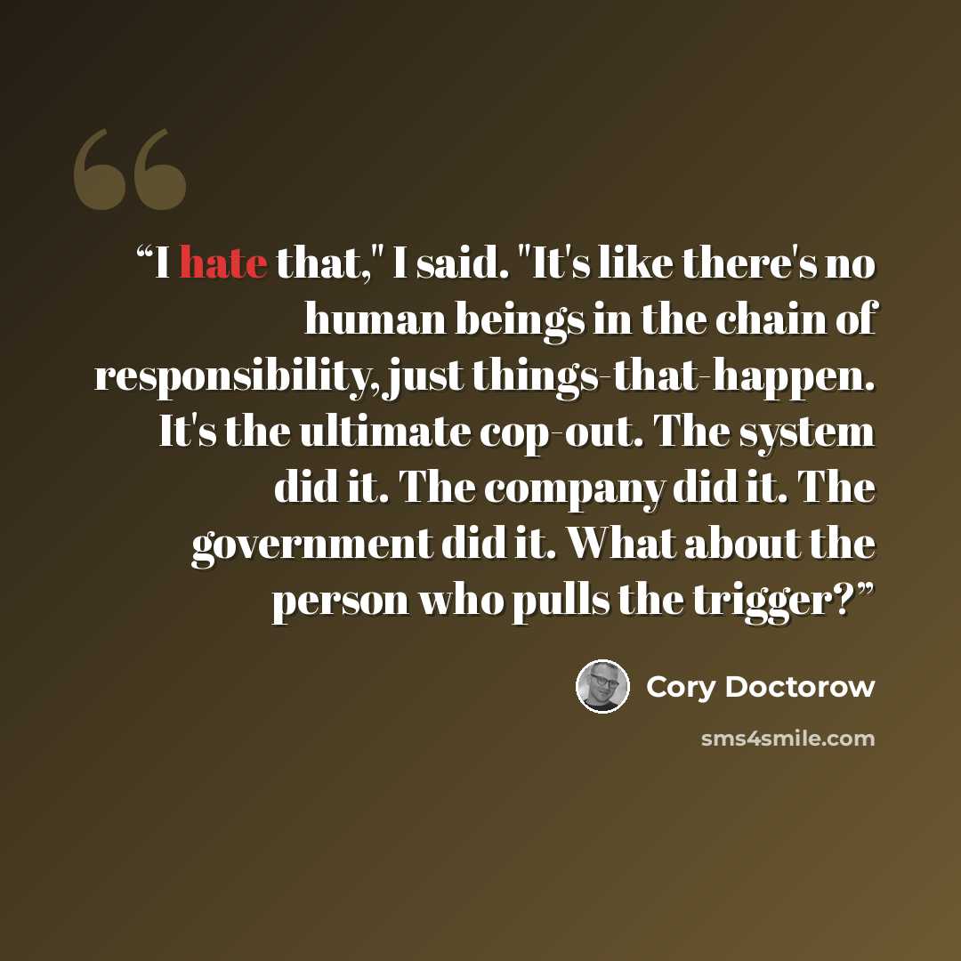 “I hate that," I said. "It's like there's no human beings in the chain of responsibility, just things-that-happen. It's the ultimate cop-out. The system did it. The company did it. The government did it. What about the person who pulls the trigger?” quote by Cory Doctorow