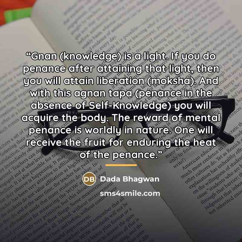 “Gnan (knowledge) is a light. If you do penance after attaining that light, then you will attain liberation (moksha). And with this agnan tapa (penance in the absence of Self-Knowledge) you will acquire the body. The reward of mental penance is worldly in nature. One will receive the fruit for…” quote by Dada Bhagwan