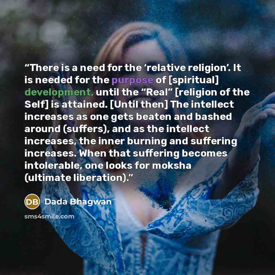 “There is a need for the ‘relative religion’. It is needed for the purpose of [spiritual] development, until the “Real” [religion of the Self] is attained. [Until then] The intellect increases as one gets beaten and bashed around (suffers), and as the intellect increases, the inner burning and…” quote by Dada Bhagwan