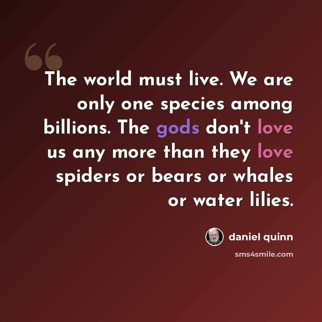 “The world must live. We are only one species among billions. The gods don't love us any more than they love spiders or bears or whales or water lilies.” quote by Daniel Quinn