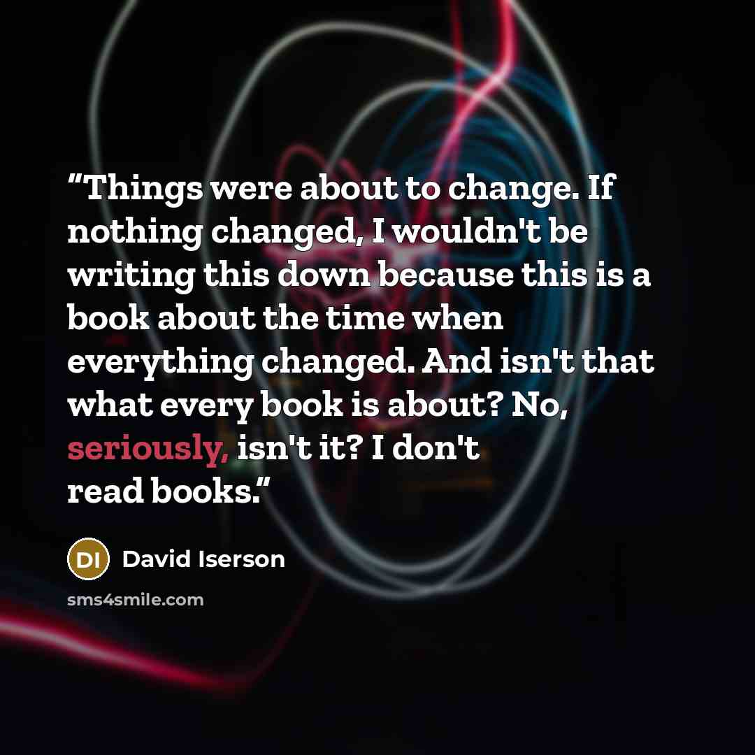 “Things were about to change. If nothing changed, I wouldn't be writing this down because this is a book about the time when everything changed. And isn't that what every book is about? No, seriously, isn't it? I don't read books.” quote by David Iserson