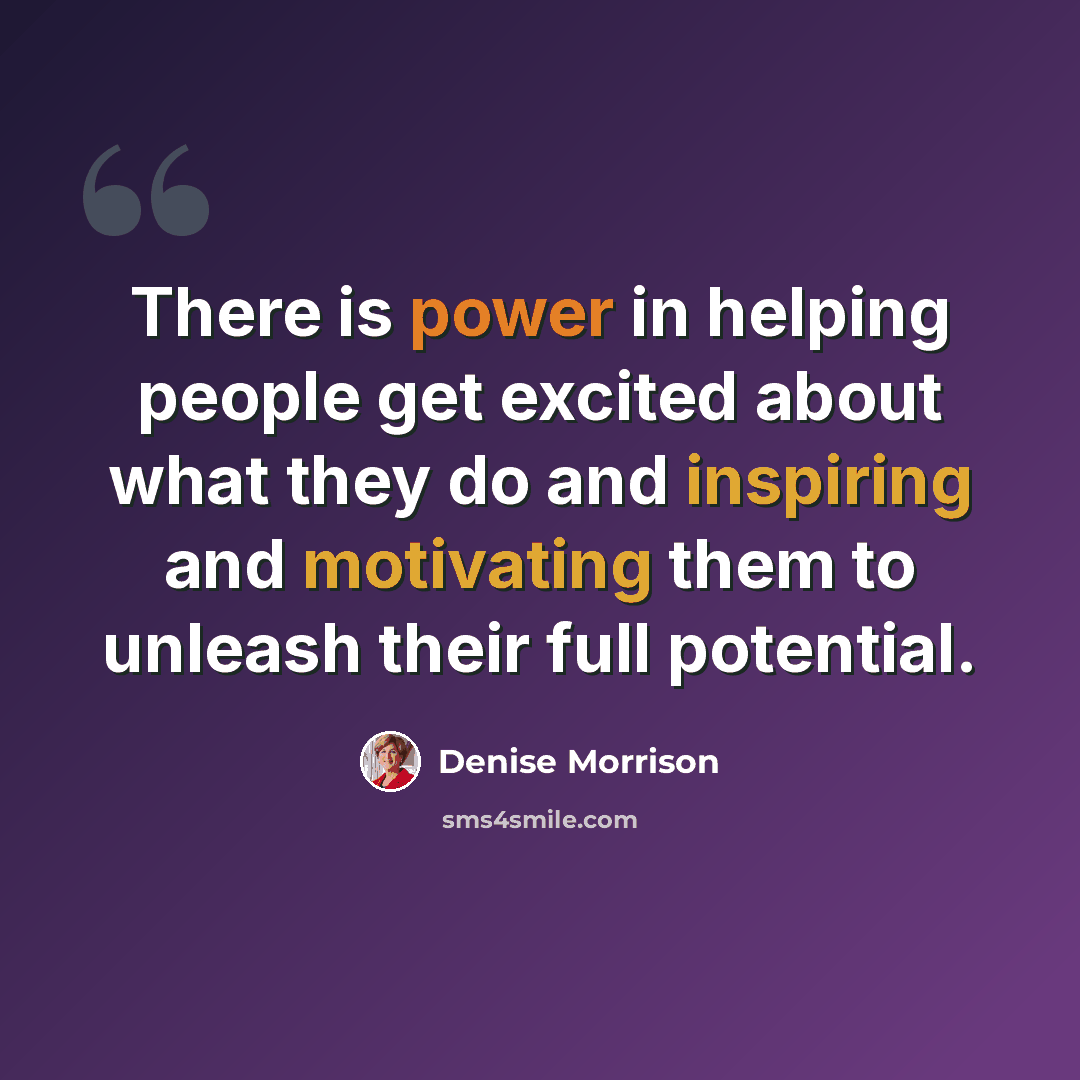 “There is power in helping people get excited about what they do and inspiring and motivating them to unleash their full potential.” quote by Denise Morrison