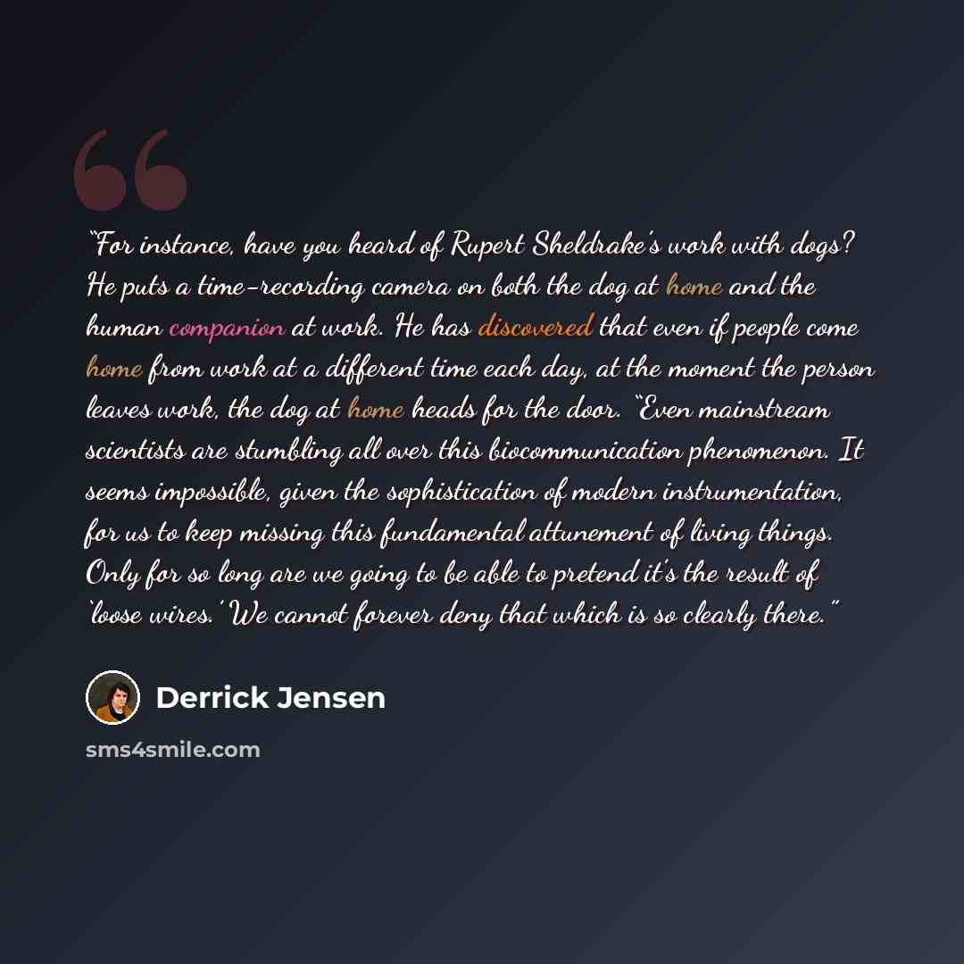 “For instance, have you heard of Rupert Sheldrake’s work with dogs? He puts a time-recording camera on both the dog at home and the human companion at work. He has discovered that even if people come home from work at a different time each day, at the moment the person leaves work, the dog at home…” quote by Derrick Jensen