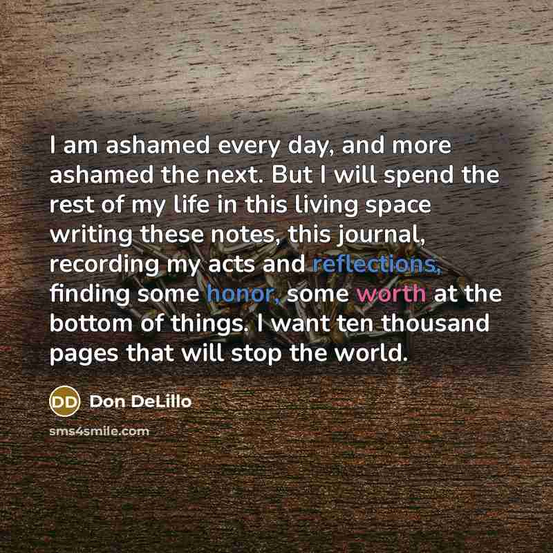 “I am ashamed every day, and more ashamed the next. But I will spend the rest of my life in this living space writing these notes, this journal, recording my acts and reflections, finding some honor, some worth at the bottom of things. I want ten thousand pages that will stop the world.” quote by Don DeLillo
