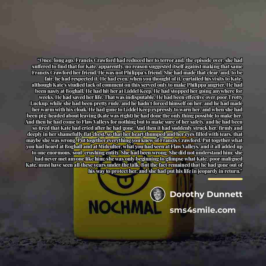 “Once, long ago, Francis Crawford had reduced her to terror and, the episode over, she had suffered to find that for Kate, apparently, no reason suggested itself against making that same Francis Crawford her friend. He was not Philippa’s friend. She had made that clear, and, to be fair, he had…” quote by Dorothy Dunnett