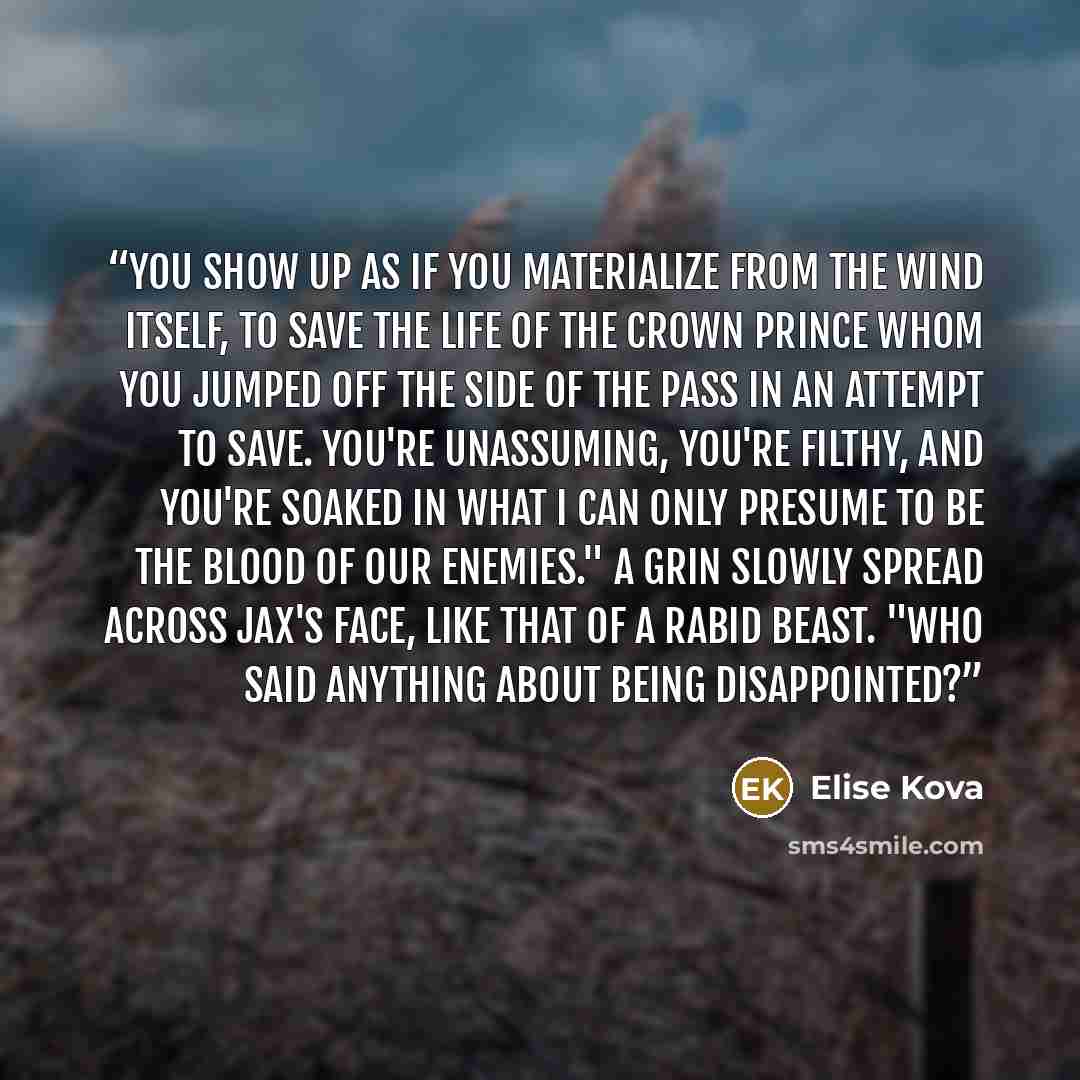 “You show up as if you materialize from the wind itself, to save the life of the crown prince whom you jumped off the side of the Pass in an attempt to save. You're unassuming, you're filthy, and you're soaked in what I can only presume to be the blood of our enemies." A grin slowly spread across…” quote by Elise Kova