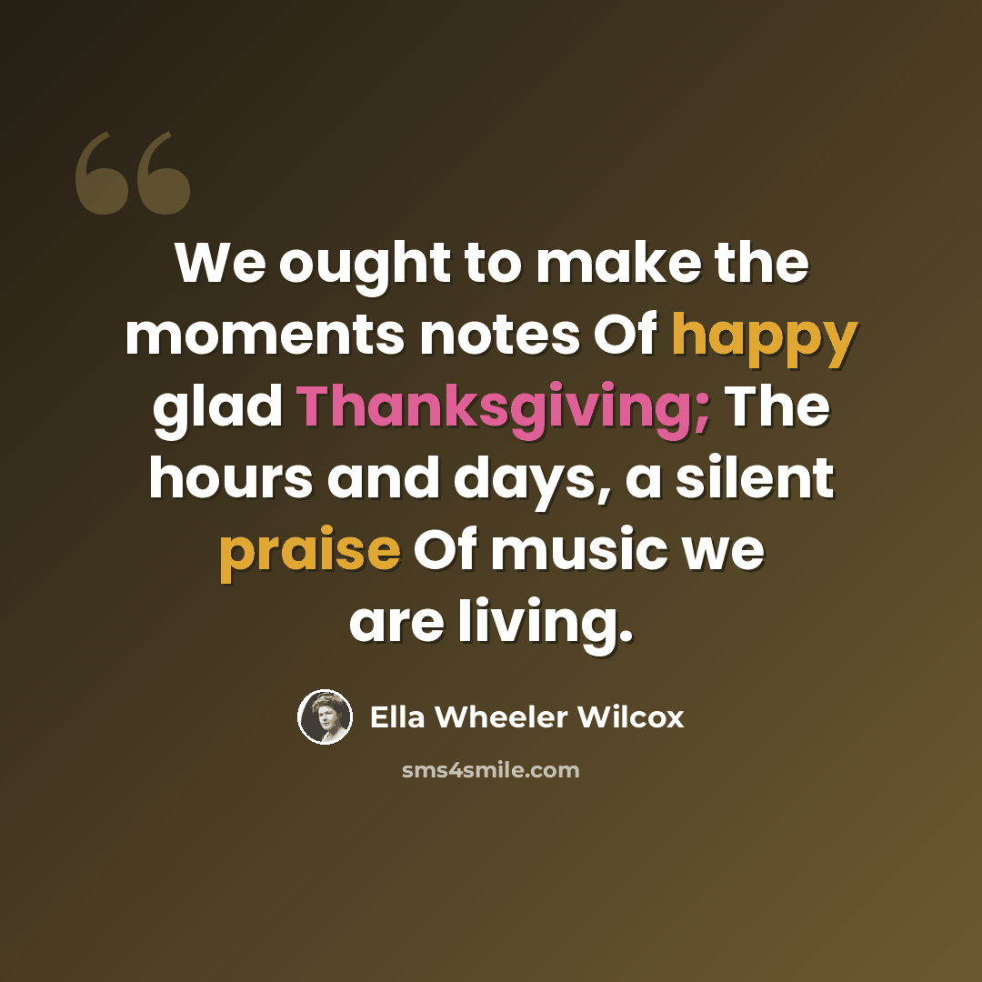 “We ought to make the moments notes Of happy glad Thanksgiving; The hours and days, a silent praise Of music we are living.” quote by Ella Wheeler Wilcox