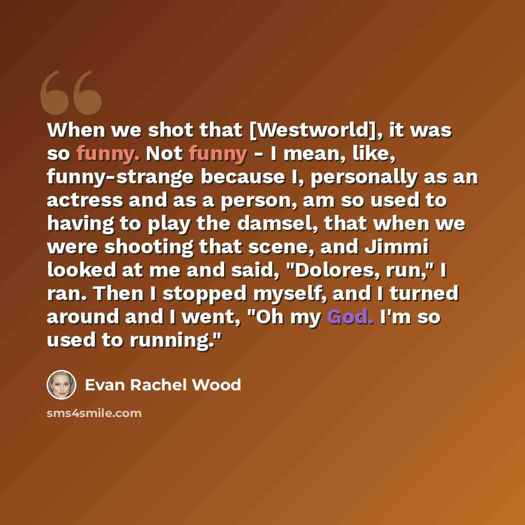 “When we shot that [Westworld], it was so funny. Not funny - I mean, like, funny-strange because I, personally as an actress and as a person, am so used to having to play the damsel, that when we were shooting that scene, and Jimmi looked at me and said, "Dolores, run," I ran. Then I stopped…” quote by Evan Rachel Wood