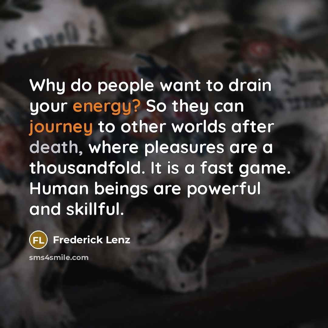 “Why do people want to drain your energy? So they can journey to other worlds after death, where pleasures are a thousandfold. It is a fast game. Human beings are powerful and skillful.” quote by Frederick Lenz