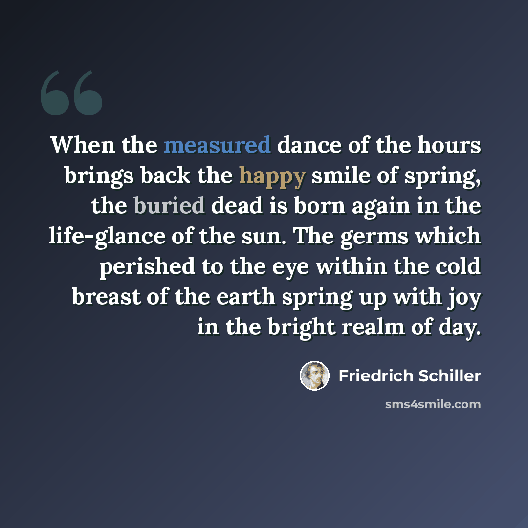 “When the measured dance of the hours brings back the happy smile of spring, the buried dead is born again in the life-glance of the sun. The germs which perished to the eye within the cold breast of the earth spring up with joy in the bright realm of day.” quote by Friedrich Schiller