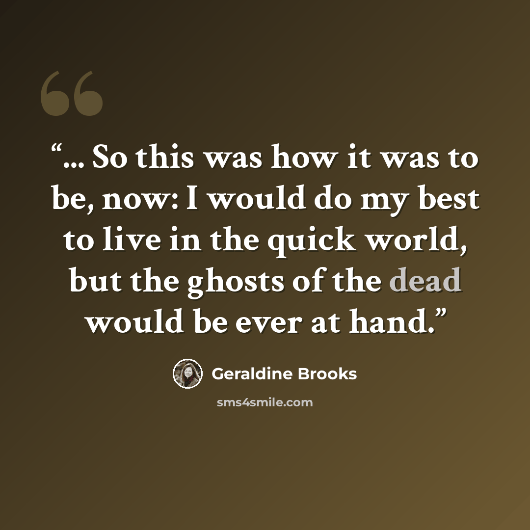 “... So this was how it was to be, now: I would do my best to live in the quick world, but the ghosts of the dead would be ever at hand.” quote by Geraldine Brooks