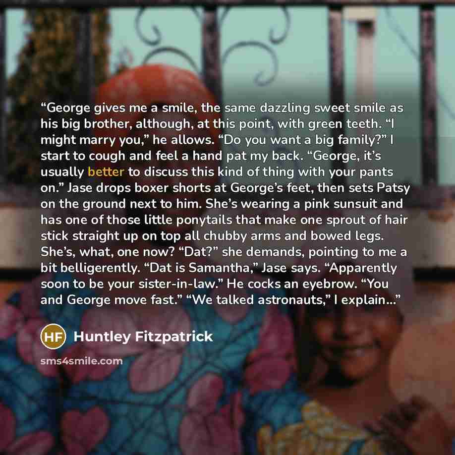 “George gives me a smile, the same dazzling sweet smile as his big brother, although, at this point, with green teeth. “I might marry you,” he allows. “Do you want a big family?” I start to cough and feel a hand pat my back. “George, it’s usually better to discuss this kind of thing with your pants…” quote by Huntley Fitzpatrick