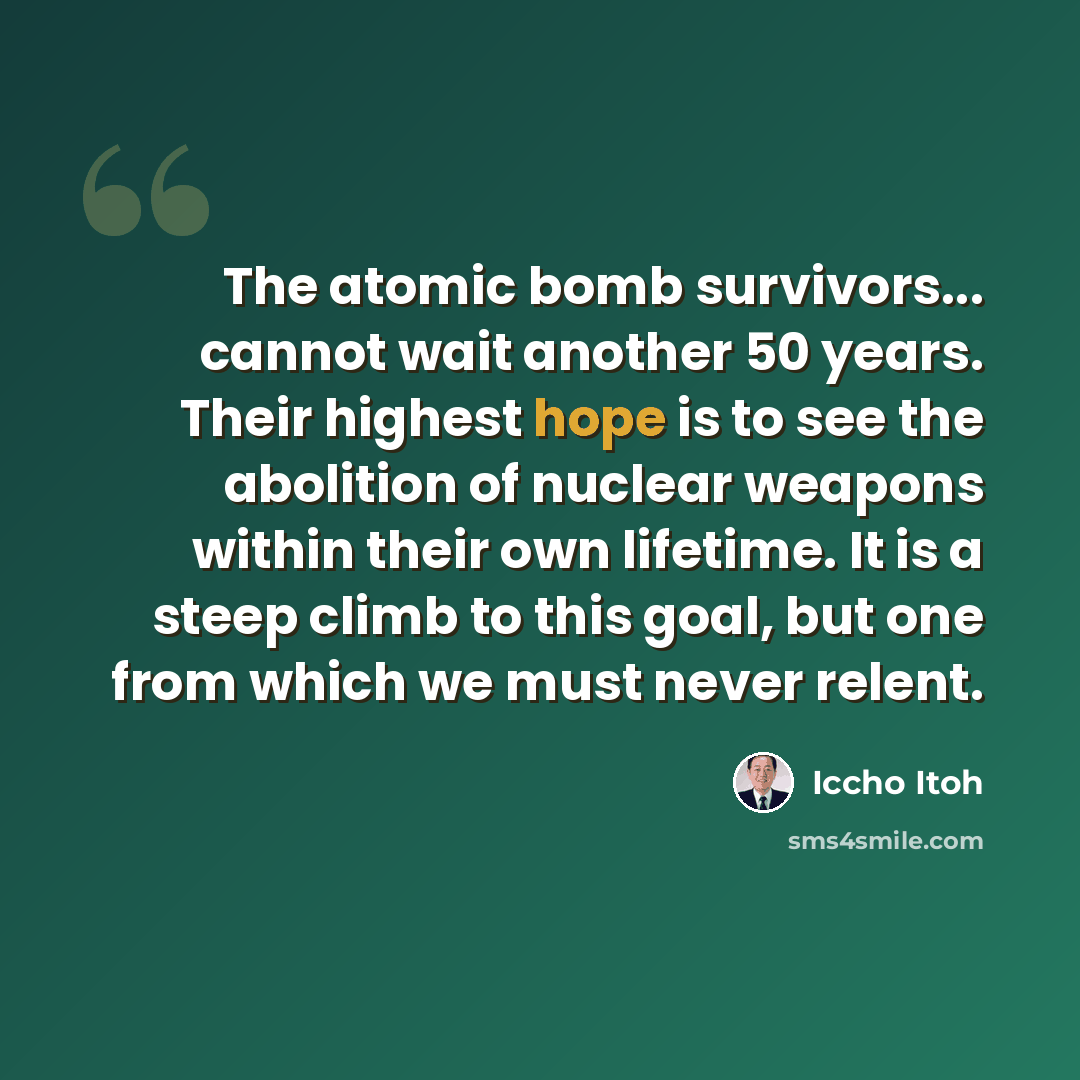 “The atomic bomb survivors... cannot wait another 50 years. Their highest hope is to see the abolition of nuclear weapons within their own lifetime. It is a steep climb to this goal, but one from which we must never relent.” quote by Iccho Itoh