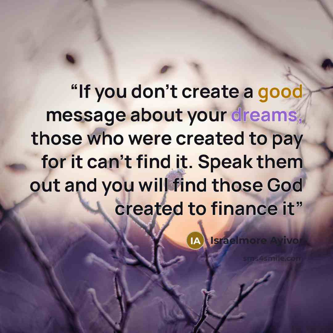 “If you don't create a good message about your dreams, those who were created to pay for it can't find it. Speak them out and you will find those God created to finance it” quote by Israelmore Ayivor