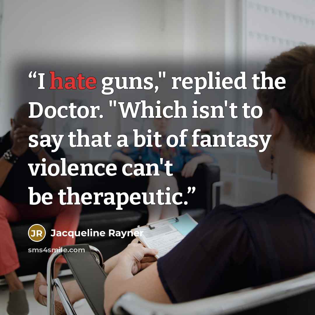 “I hate guns," replied the Doctor. "Which isn't to say that a bit of fantasy violence can't be therapeutic.” quote by Jacqueline Rayner