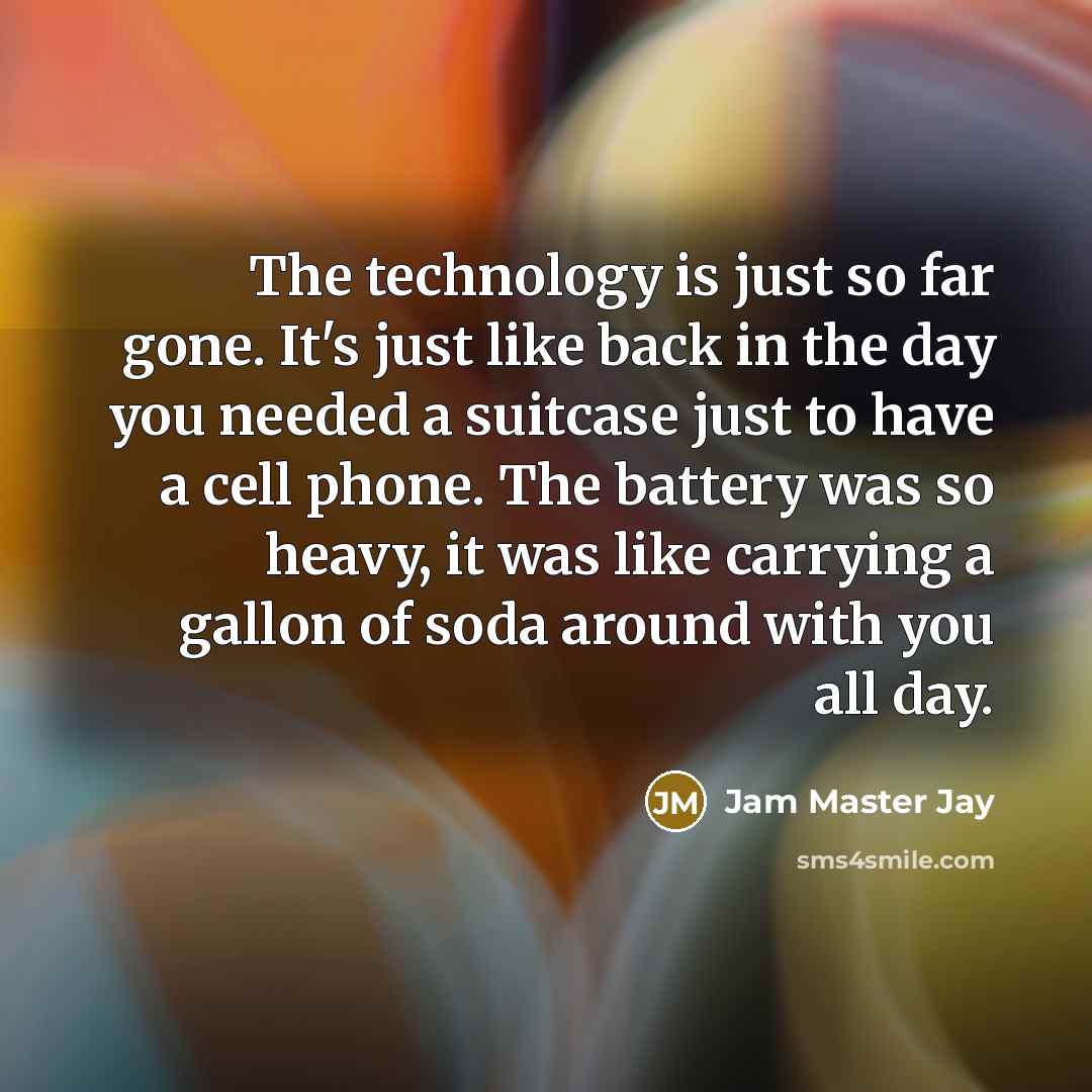 “The technology is just so far gone. It's just like back in the day you needed a suitcase just to have a cell phone. The battery was so heavy, it was like carrying a gallon of soda around with you all day.” quote by Jam Master Jay