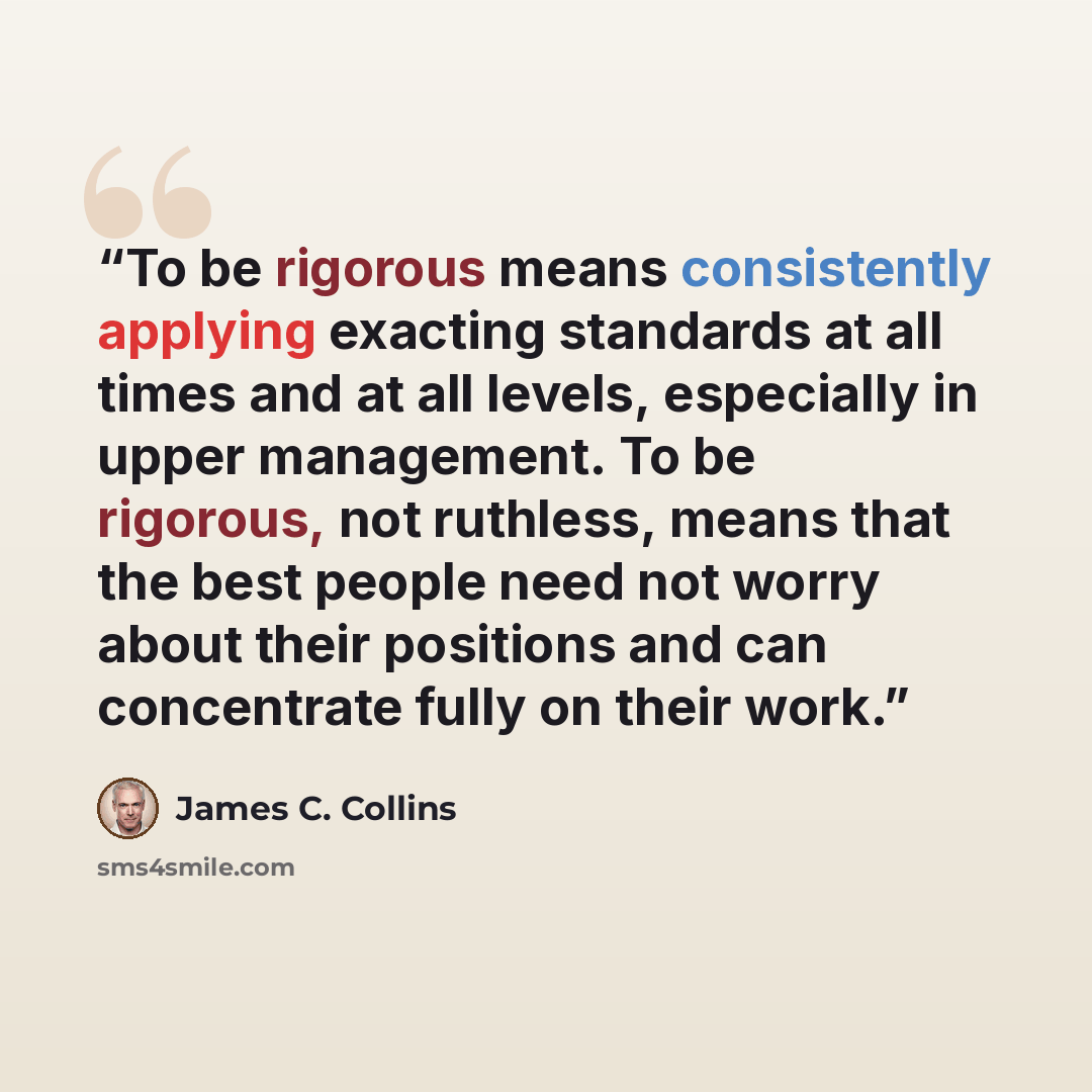 “To be rigorous means consistently applying exacting standards at all times and at all levels, especially in upper management. To be rigorous, not ruthless, means that the best people need not worry about their positions and can concentrate fully on their work.” quote by James C. Collins