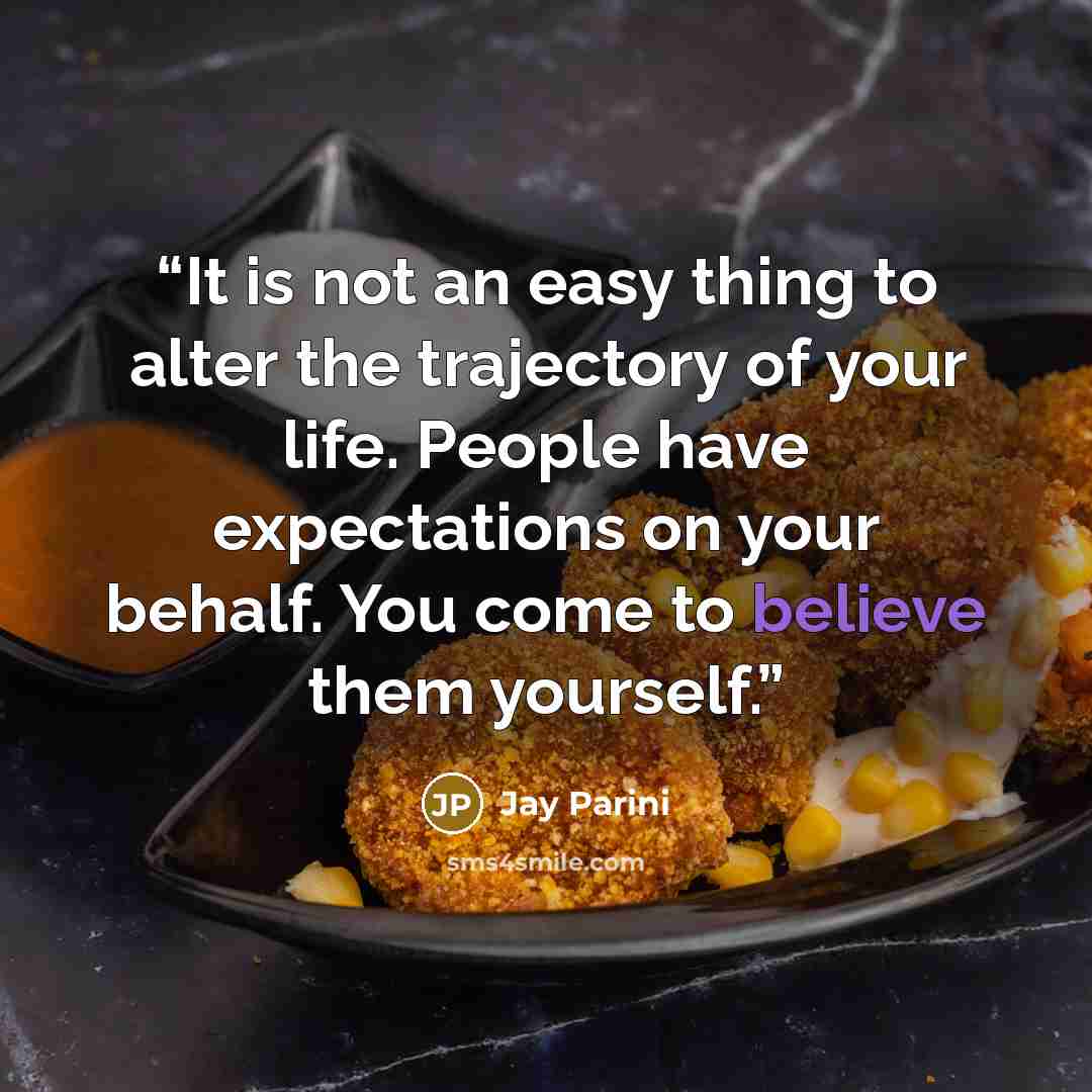 “It is not an easy thing to alter the trajectory of your life. People have expectations on your behalf. You come to believe them yourself.” quote by Jay Parini