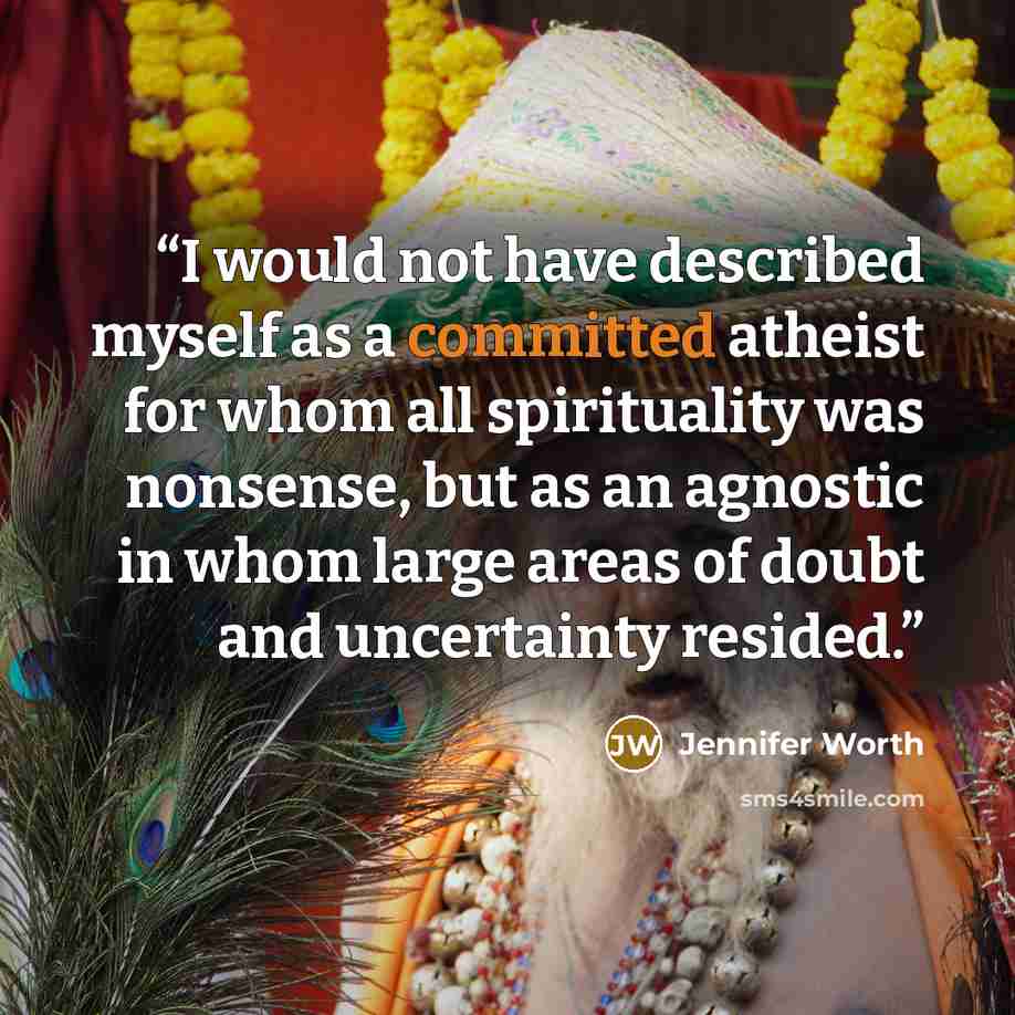 “I would not have described myself as a committed atheist for whom all spirituality was nonsense, but as an agnostic in whom large areas of doubt and uncertainty resided.” quote by Jennifer Worth