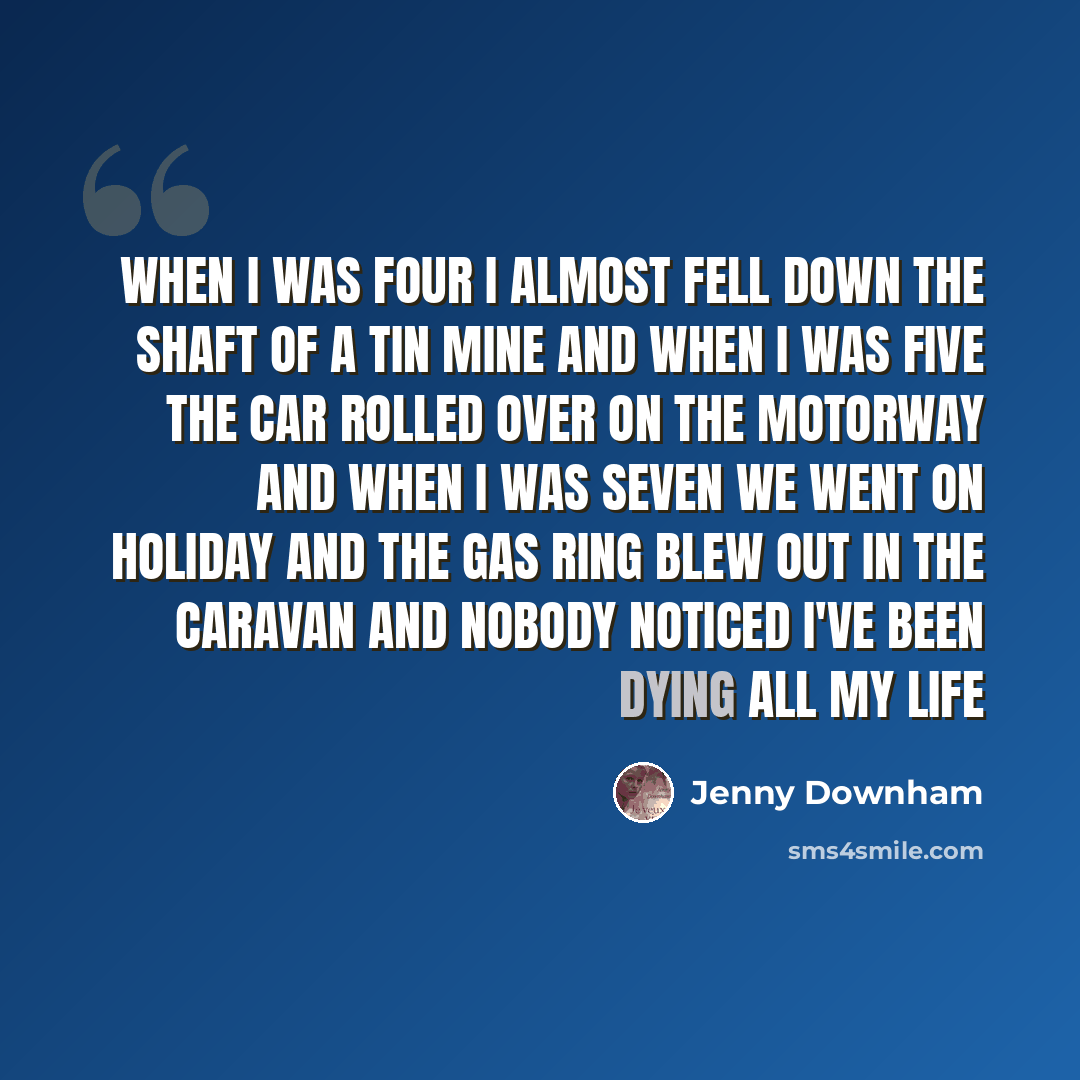 “when I was four I almost fell down the shaft of a tin mine and when I was five the car rolled over on the motorway and when I was seven we went on holiday and the gas ring blew out in the caravan and nobody noticed I've been dying all my life” quote by Jenny Downham