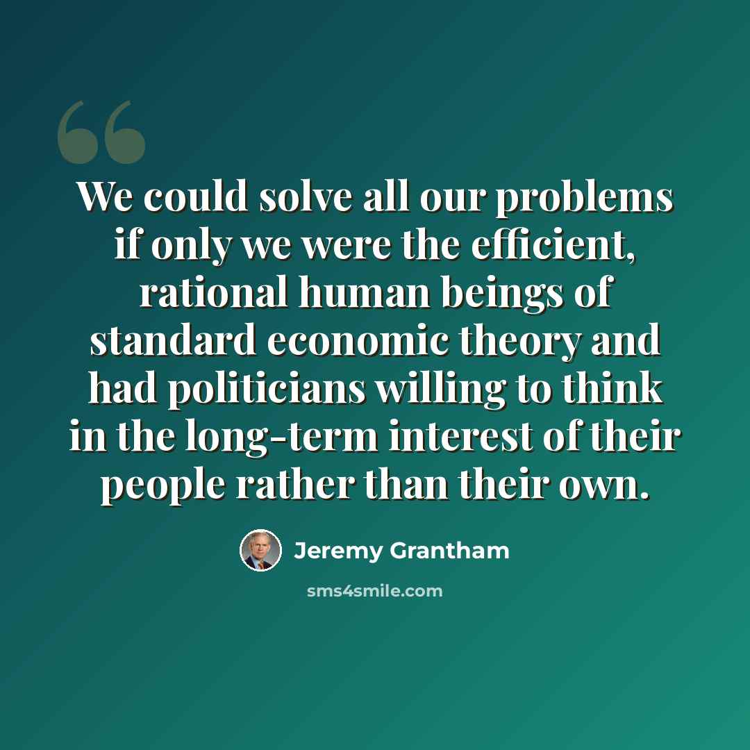 “We could solve all our problems if only we were the efficient, rational human beings of standard economic theory and had politicians willing to think in the long-term interest of their people rather than their own.” quote by Jeremy Grantham