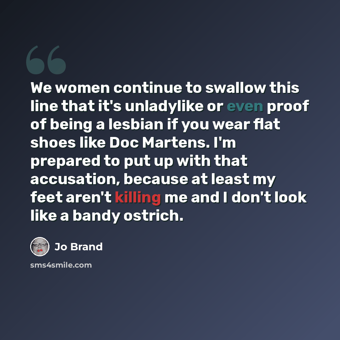 “We women continue to swallow this line that it's unladylike or even proof of being a lesbian if you wear flat shoes like Doc Martens. I'm prepared to put up with that accusation, because at least my feet aren't killing me and I don't look like a bandy ostrich.” quote by Jo Brand