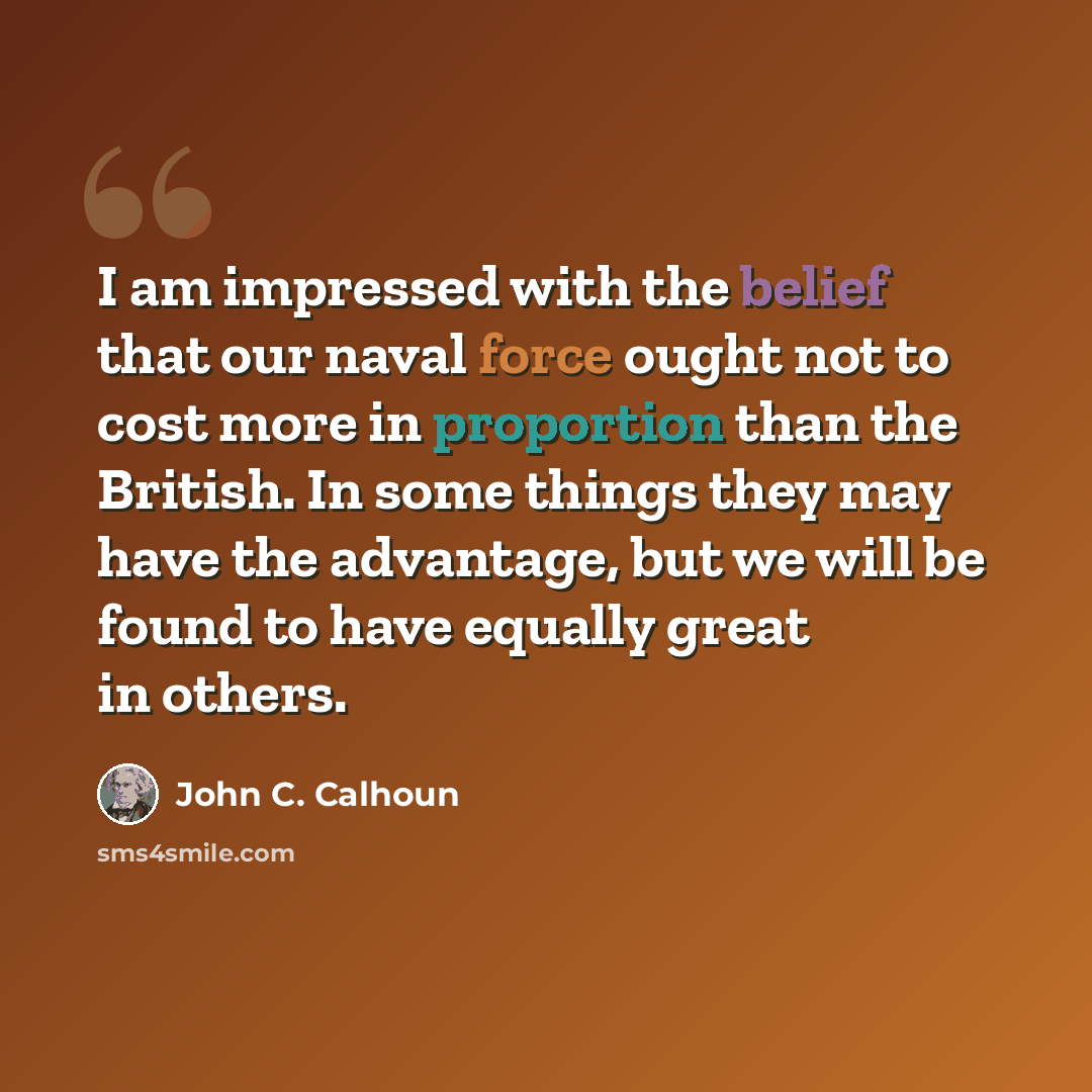 “I am impressed with the belief that our naval force ought not to cost more in proportion than the British. In some things they may have the advantage, but we will be found to have equally great in others.” quote by John C. Calhoun