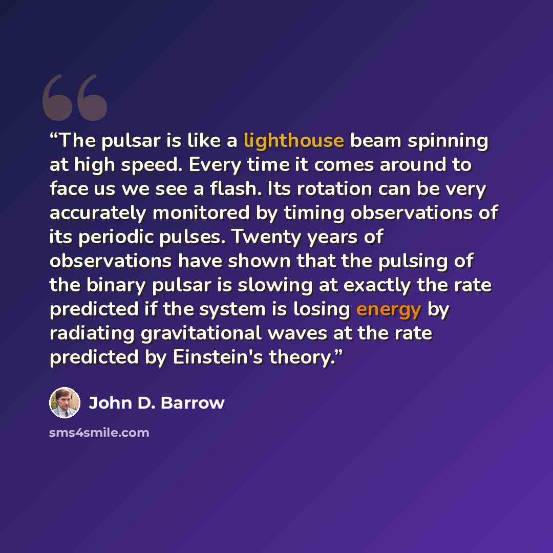 “The pulsar is like a lighthouse beam spinning at high speed. Every time it comes around to face us we see a flash. Its rotation can be very accurately monitored by timing observations of its periodic pulses. Twenty years of observations have shown that the pulsing of the binary pulsar is slowing…” quote by John D. Barrow