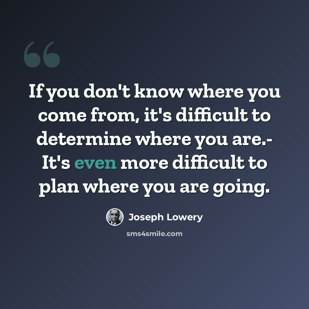 “If you don't know where you come from, it's difficult to determine where you are.- It's even more difficult to plan where you are going.” quote by Joseph Lowery