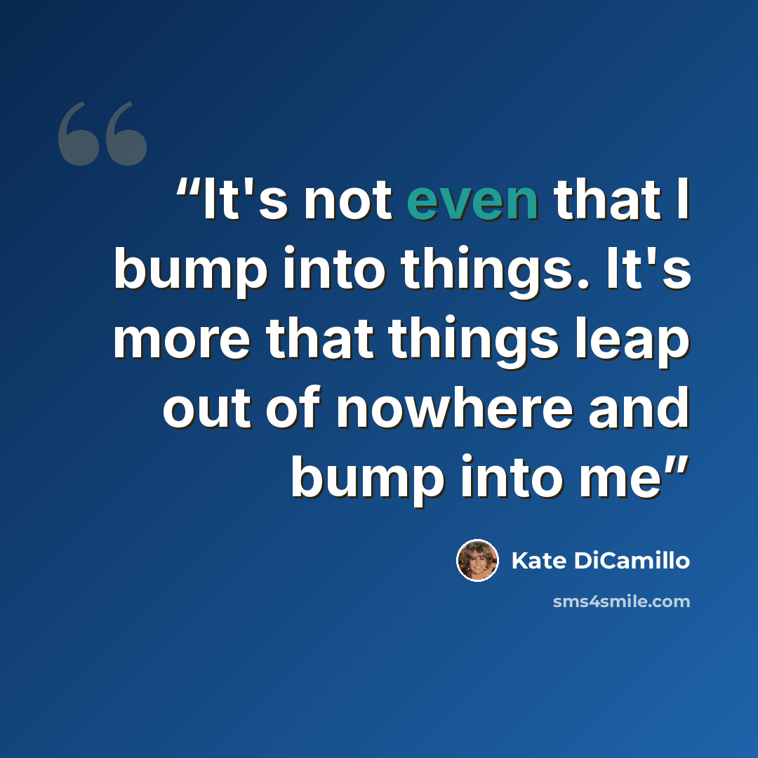 “It's not even that I bump into things. It's more that things leap out of nowhere and bump into me” quote by Kate DiCamillo