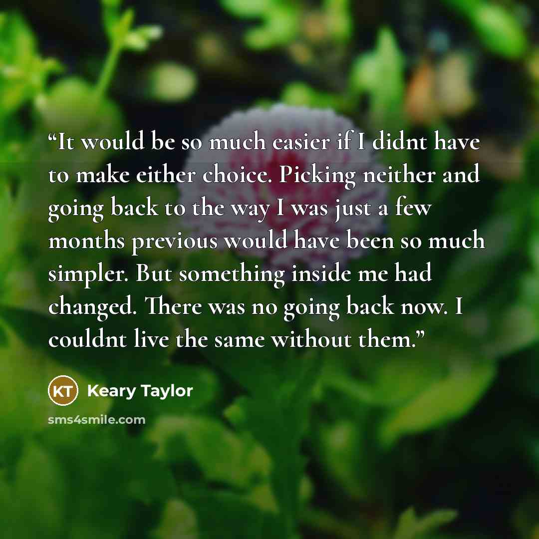 “It would be so much easier if I didnt have to make either choice. Picking neither and going back to the way I was just a few months previous would have been so much simpler. But something inside me had changed. There was no going back now. I couldnt live the same without them.” quote by Keary Taylor