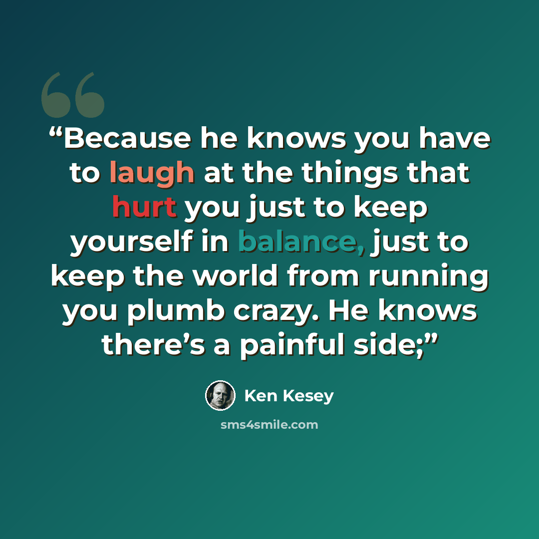 “Because he knows you have to laugh at the things that hurt you just to keep yourself in balance, just to keep the world from running you plumb crazy. He knows there’s a painful side;” quote by Ken Kesey