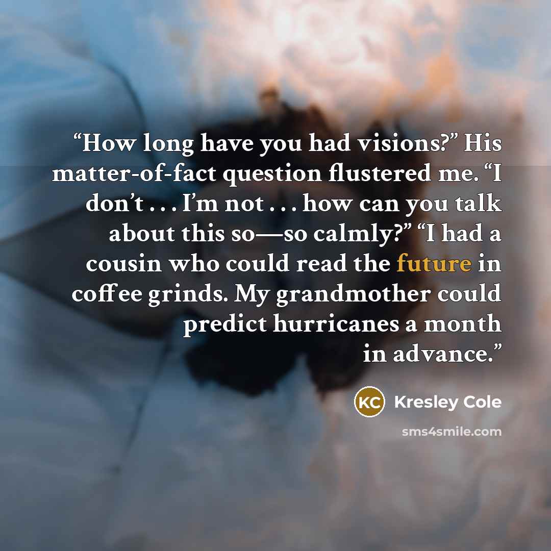 “How long have you had visions?” His matter-of-fact question flustered me. “I don’t . . . I’m not . . . how can you talk about this so—so calmly?” “I had a cousin who could read the future in coffee grinds. My grandmother could predict hurricanes a month in advance.” quote by Kresley Cole