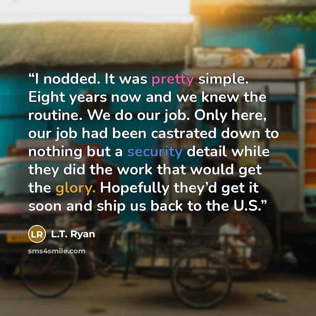 “I nodded. It was pretty simple. Eight years now and we knew the routine. We do our job. Only here, our job had been castrated down to nothing but a security detail while they did the work that would get the glory. Hopefully they’d get it soon and ship us back to the U.S.” quote by L.T. Ryan