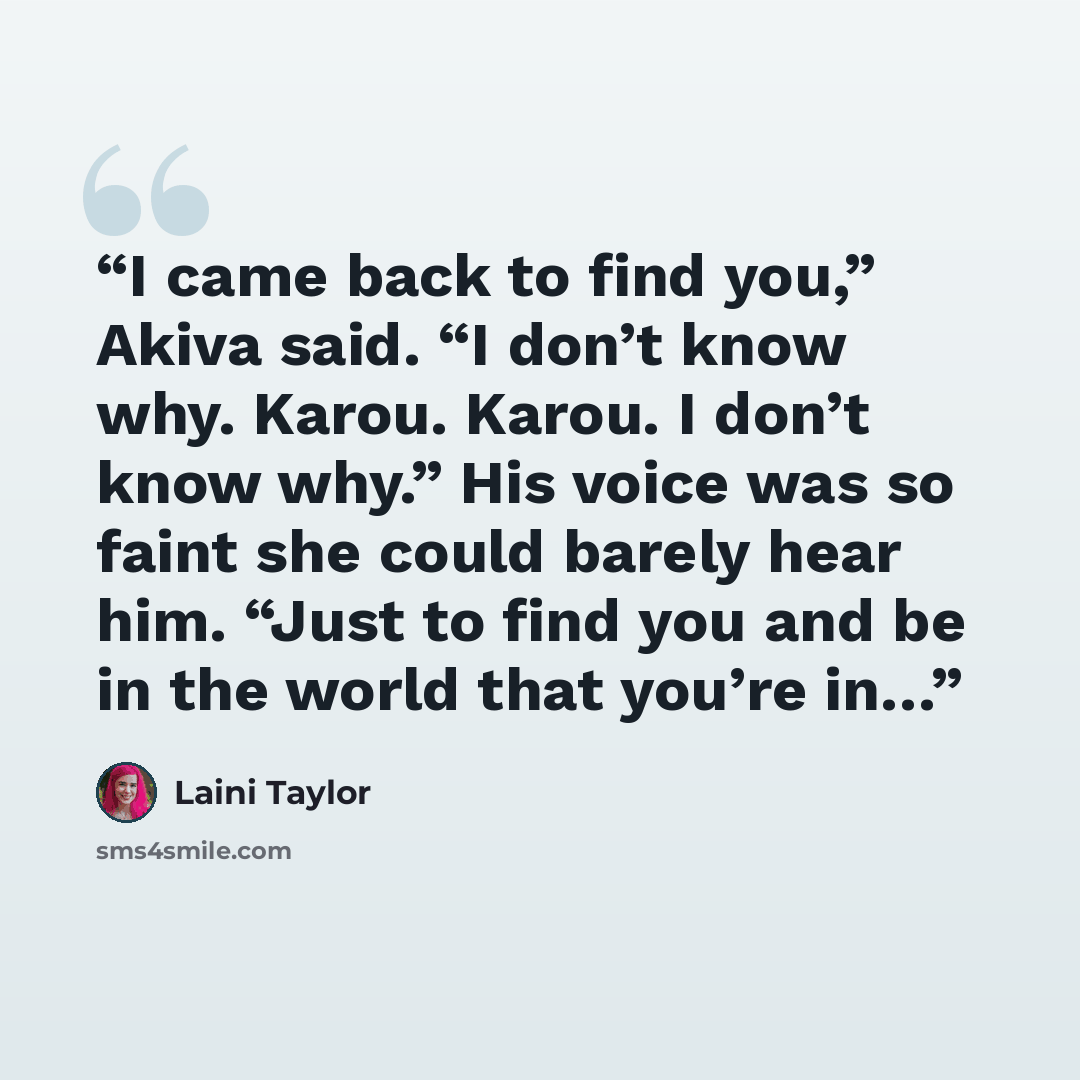 “I came back to find you,” Akiva said. “I don’t know why. Karou. Karou. I don’t know why.” His voice was so faint she could barely hear him. “Just to find you and be in the world that you’re in…” quote by laini taylor