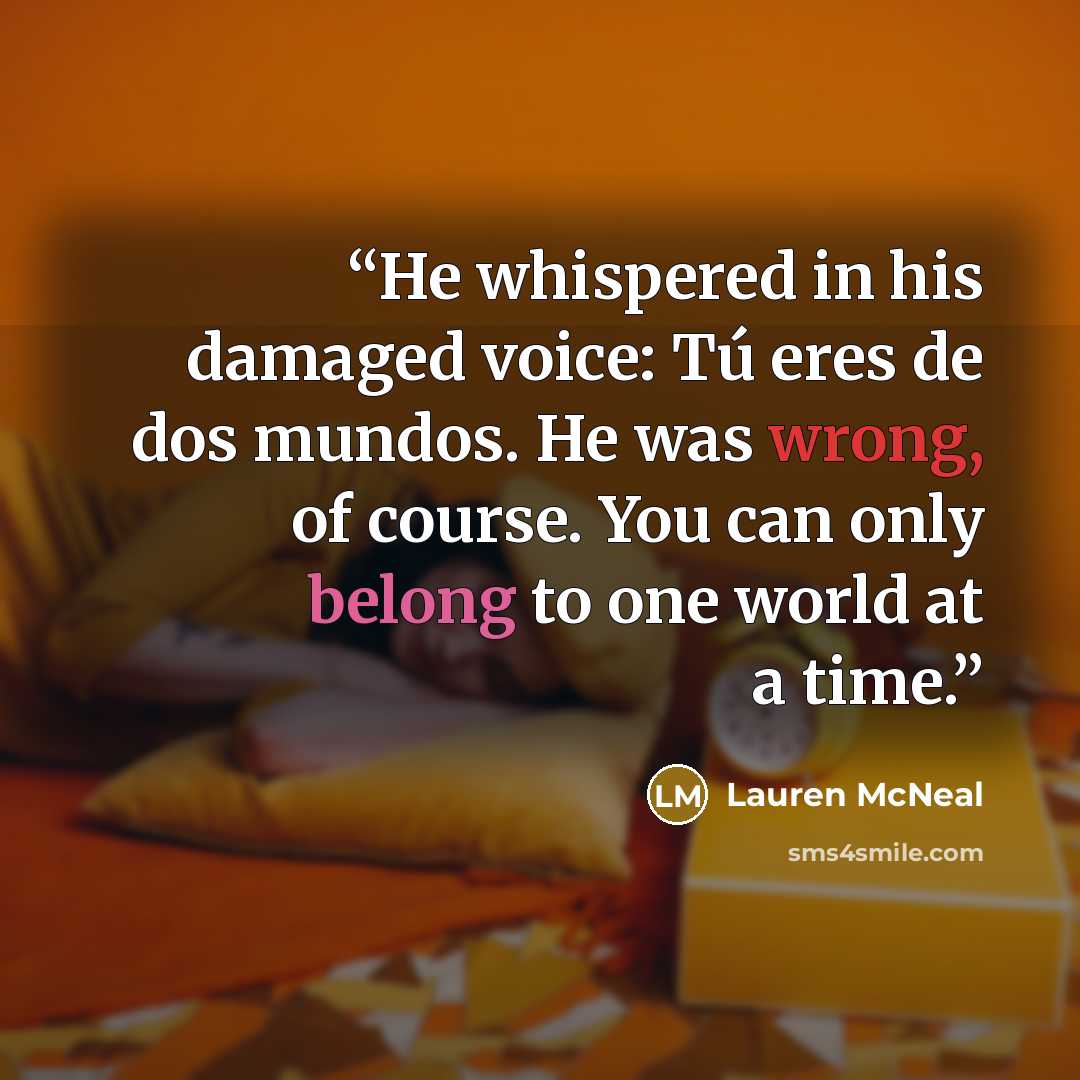 “He whispered in his damaged voice: Tú eres de dos mundos. He was wrong, of course. You can only belong to one world at a time.” quote by Lauren McNeal