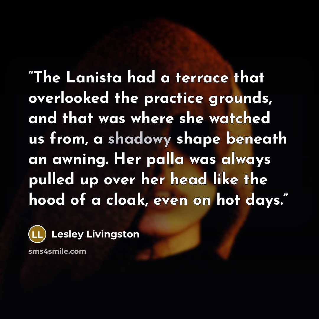 “The Lanista had a terrace that overlooked the practice grounds, and that was where she watched us from, a shadowy shape beneath an awning. Her palla was always pulled up over her head like the hood of a cloak, even on hot days.” quote by Lesley Livingston