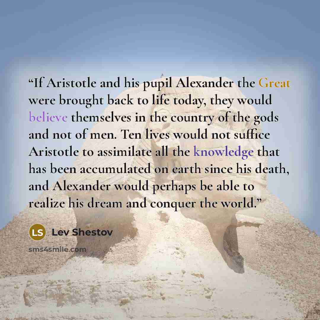 “If Aristotle and his pupil Alexander the Great were brought back to life today, they would believe themselves in the country of the gods and not of men. Ten lives would not suffice Aristotle to assimilate all the knowledge that has been accumulated on earth since his death, and Alexander would…” quote by Lev Shestov