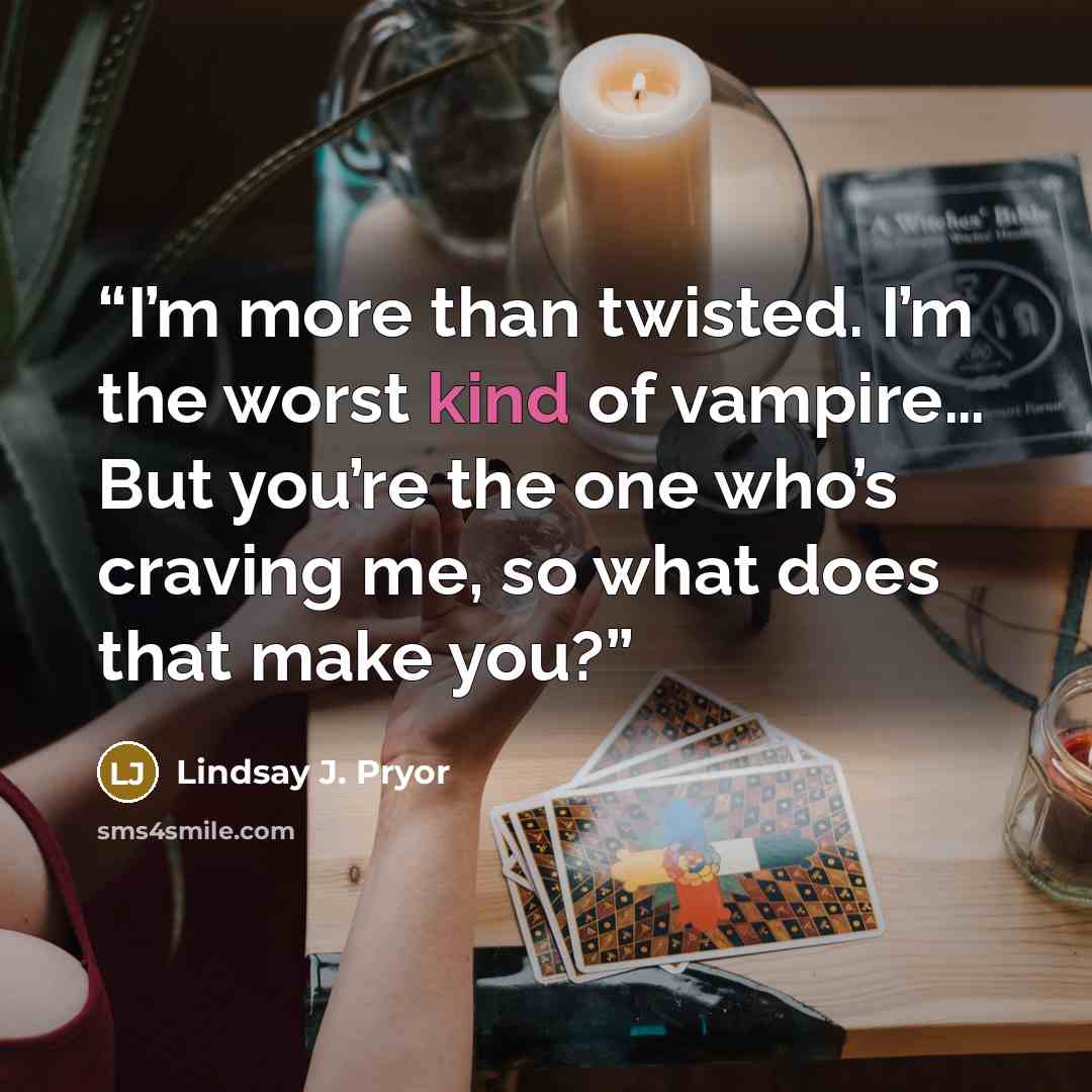 “I’m more than twisted. I’m the worst kind of vampire… But you’re the one who’s craving me, so what does that make you?” quote by Lindsay J. Pryor