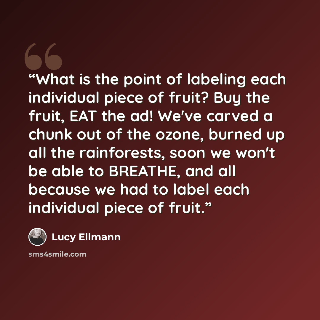 “What is the point of labeling each individual piece of fruit? Buy the fruit, EAT the ad! We've carved a chunk out of the ozone, burned up all the rainforests, soon we won't be able to BREATHE, and all because we had to label each individual piece of fruit.” quote by Lucy Ellmann