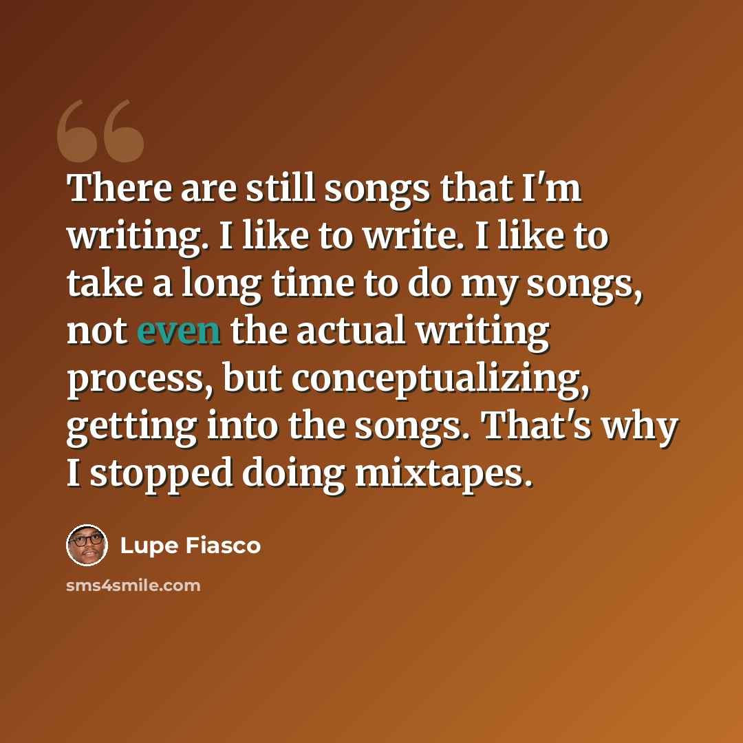“There are still songs that I'm writing. I like to write. I like to take a long time to do my songs, not even the actual writing process, but conceptualizing, getting into the songs. That's why I stopped doing mixtapes.” quote by Lupe Fiasco