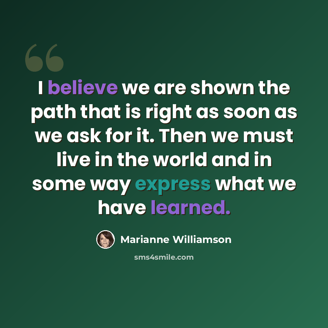 “I believe we are shown the path that is right as soon as we ask for it. Then we must live in the world and in some way express what we have learned.” quote by Marianne Williamson