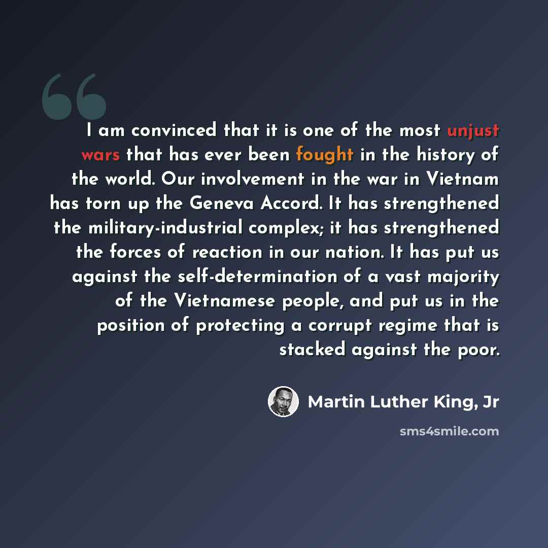 “I am convinced that it is one of the most unjust wars that has ever been fought in the history of the world. Our involvement in the war in Vietnam has torn up the Geneva Accord. It has strengthened the military-industrial complex; it has strengthened the forces of reaction in our nation. It has…” quote by Martin Luther King, Jr