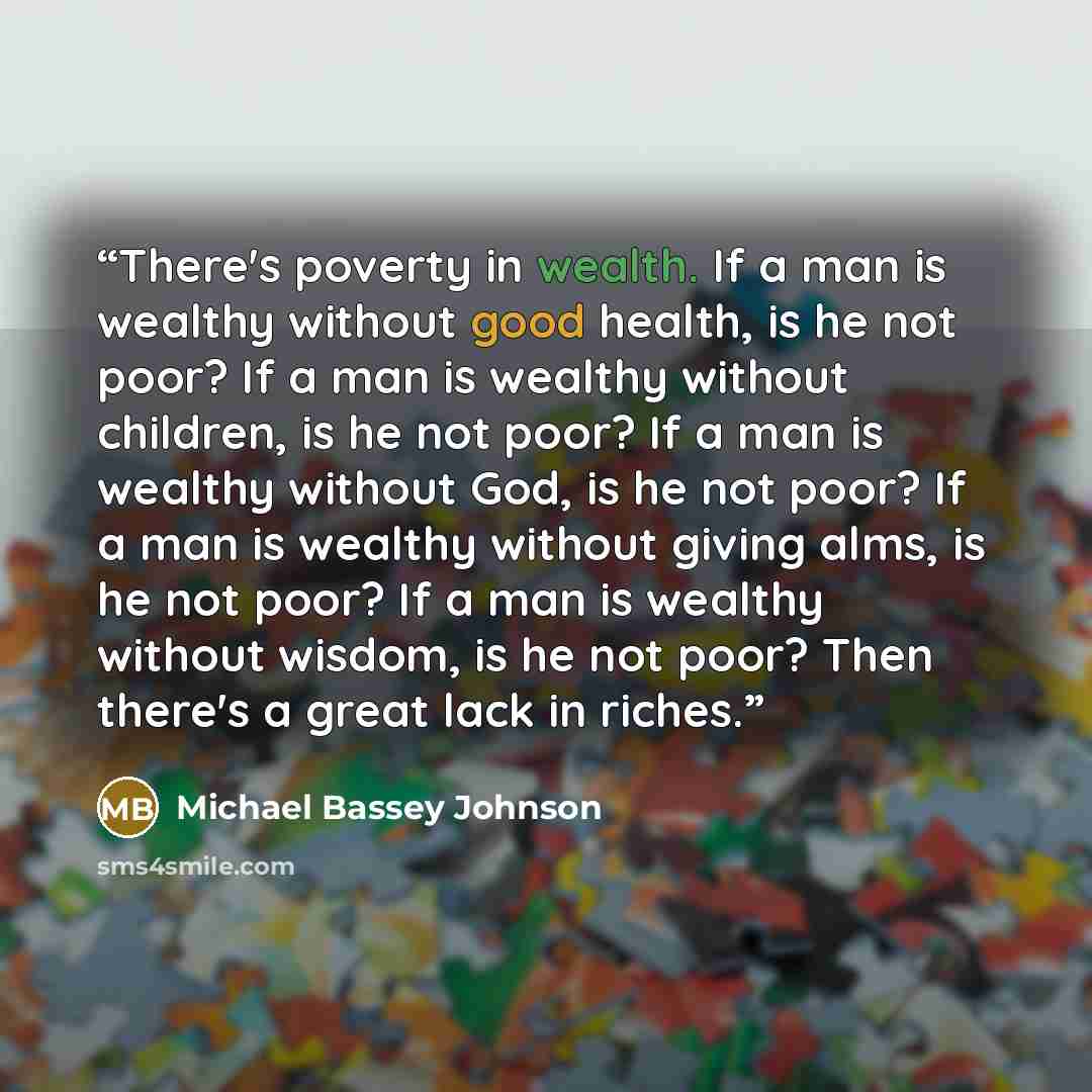 “There's poverty in wealth. If a man is wealthy without good health, is he not poor? If a man is wealthy without children, is he not poor? If a man is wealthy without God, is he not poor? If a man is wealthy without giving alms, is he not poor? If a man is wealthy without wisdom, is he not poor?…” quote by Michael Bassey Johnson