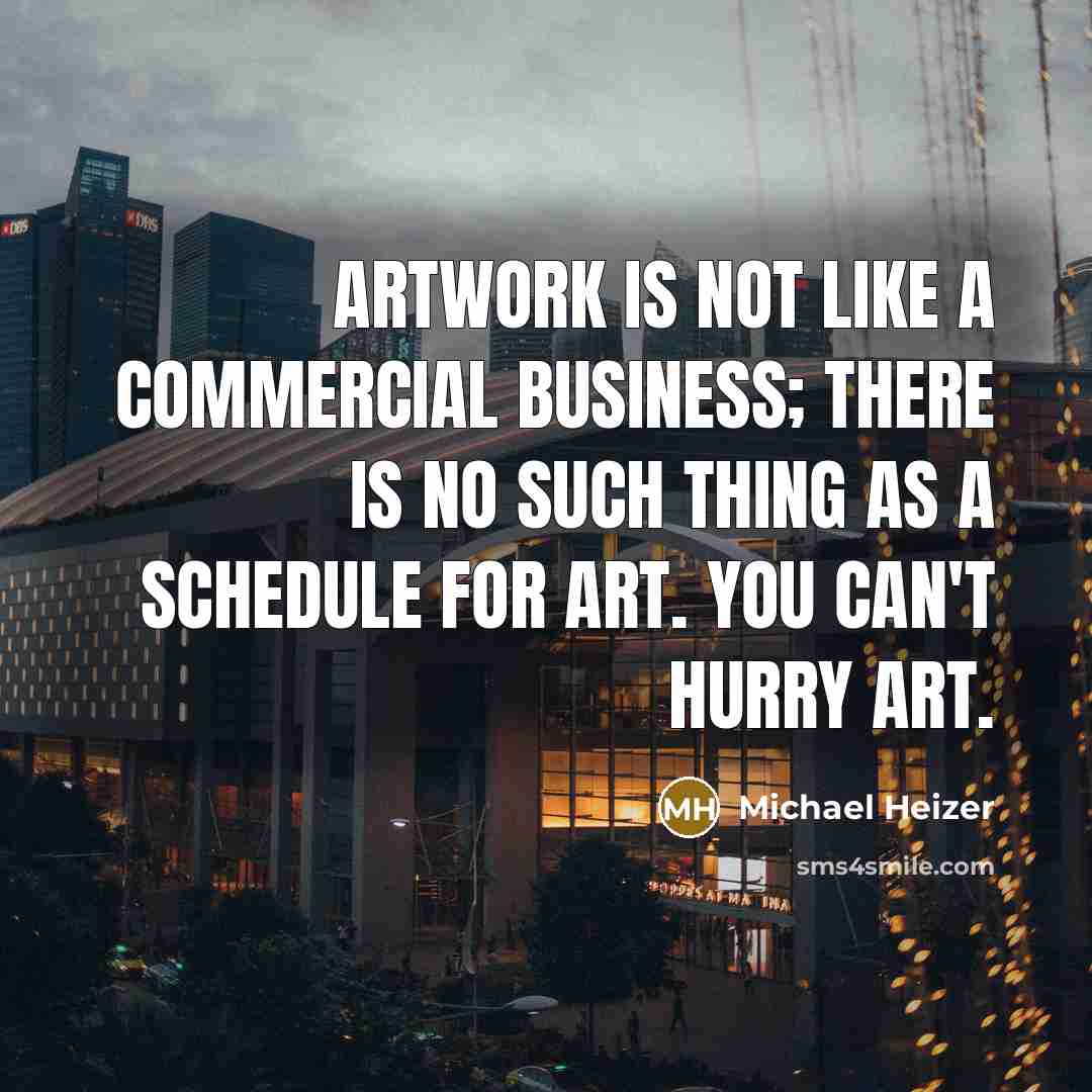 “Artwork is not like a commercial business; there is no such thing as a schedule for art. You can't hurry art.” quote by Michael Heizer