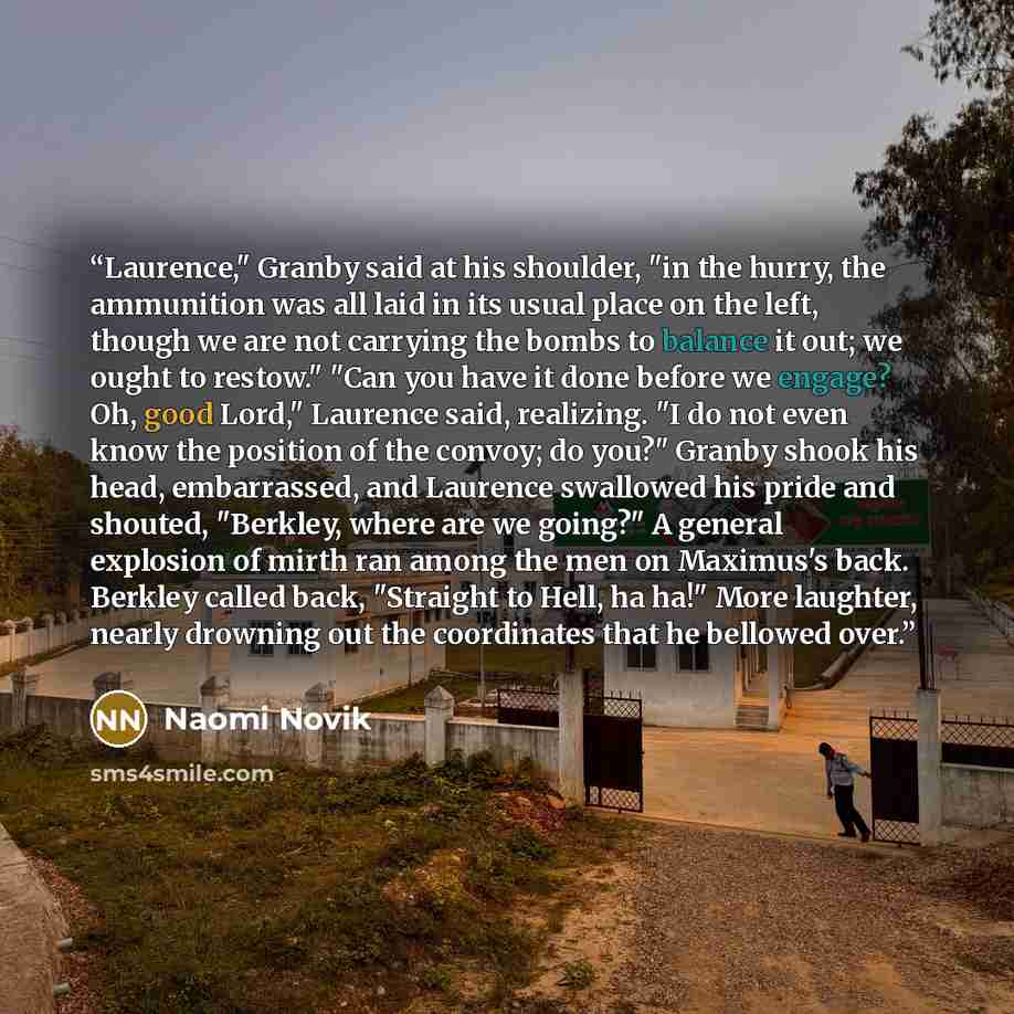 “Laurence," Granby said at his shoulder, "in the hurry, the ammunition was all laid in its usual place on the left, though we are not carrying the bombs to balance it out; we ought to restow." "Can you have it done before we engage? Oh, good Lord," Laurence said, realizing. "I do not even know the…” quote by Naomi Novik